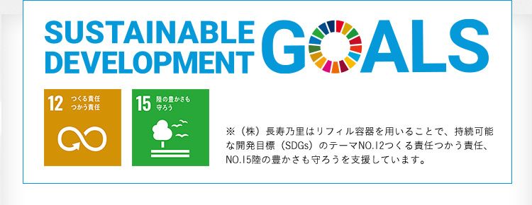 SUSTAINABLE DEVELOPMENT GOALS 12つくる責任つかう責任15陸の豊かさを守ろう ※（株）長寿乃里はリフィル容器を用いることで、持続可能な開発目標（SDGs）のテーマNO.12つくる責任つかう責任、NO.15陸の豊かさも守ろうを支援しています。
