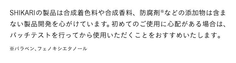 SHIKARIの製品は自然由来成分を中心におつくりしており、合成着色料や合成香料、防腐剤などの添加物は含まない製品開発を心がけています。初めてのご使用に心配がある場合は、パッチテストを行ってから使用いただくことをおすすめいたします。