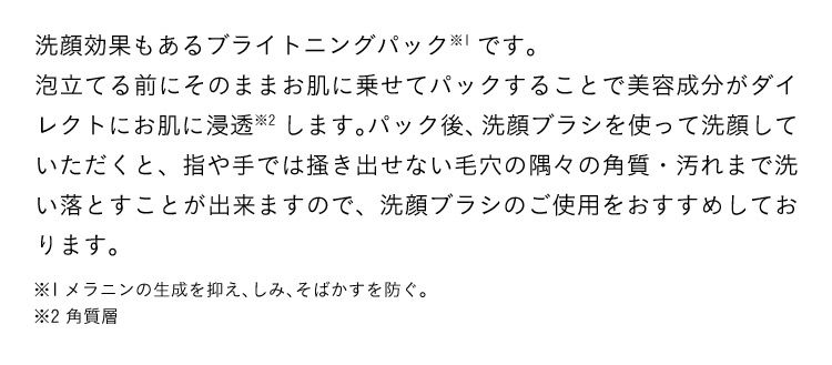 洗顔効果もあるブライトニングパック※1です。泡立てる前にそのままお肌に乗せてパックすることで美容成分がダイレクトにお肌に浸透※2します。パック後、洗顔ブラシを使って洗顔していただくと、指や手では掻き出せない毛穴の隅々の角質・汚れまで洗い落とすことが出来ますので、洗顔ブラシのご使用をおすすめしております。※1メラニンの生成を抑え、しみ、そばかすを防ぐ。 ※2 角質層