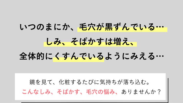 いつのまにか、毛穴が黒ずんでいる… しみ、そばかすは増え、全体的にくすんでいるようにみえる… 鏡を見て、化粧するたびに気持ちが落ち込む。こんなしみ、そばかす、毛穴の悩み、ありませんか？