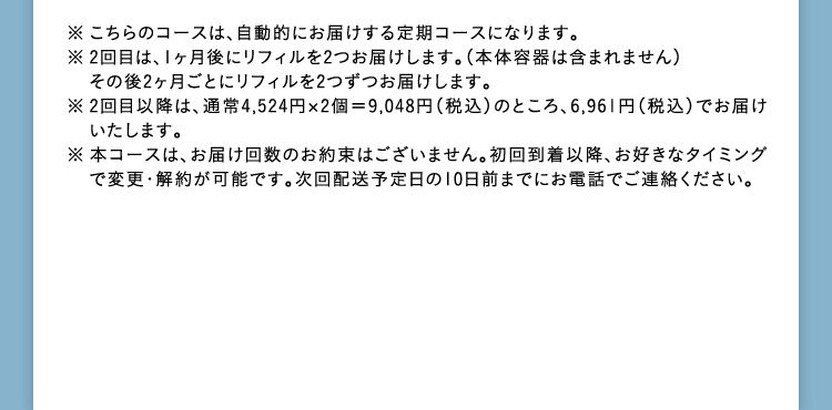 ※こちらのコースは、自動的にお届けする定期コースになります。 ※2回目は、1ヶ月後にリフィルを2つお届けします。(本体容器は含まれません) その後2ヶ月ごとにリフィルを2つずつお届けします。 ※2回目以降は、通常4,524円×2個=9,048円(税込)のところ、6,961円(税込)でお届けいたします。 ※本コースは、お届け回数のお約束はございません。 初回到着以降、お好きなタイミングで変更・解約が可能です。 次回配送予定日の10日前までにお電話でご連絡ください。