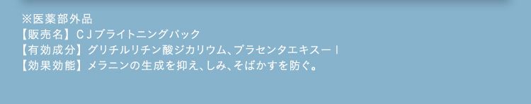 ※医薬部外品 【販売名】CJブライトニングパック 【有効成分】グリチルリチン酸ジカリウム、プラセンタエキス-1 【効果効能】メラニンの生成を抑え、しみ、そばかすを防ぐ。