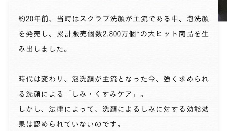 約20年前、当時はスクラブ洗顔が主流である中、泡洗顔を発売し、累計販売個数2,800万個※の大ヒット商品を生み出しました。 時代は変わり、泡洗顔が主流となった今、強く求められる洗顔による「シミ・くすみケア」。しかし、法律によって、洗顔によるシミに対する効能効果は認められていないのです。