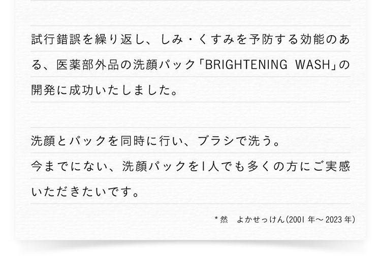 試行錯誤を繰り返し、シミ・くすみを予防する効能のある、医薬部外品の洗顔パック「BRIGHTENING WASH」の開発に成功いたしました。 洗顔とパックを同時に行い、ブラシで洗う。今までにない、洗顔パックを1人でも多くの方にご実感いただきたいです。 ※然よかせっけん（2001年から2023年）