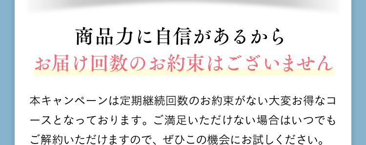 商品力に自信があるからお届け回数のお約束はございません 本キャンペーンは定期継続回数のお約束がない大変お得なコースとなっております。ご満足いただけない場合はいつでもご解約いただけますので、ぜひこの機会にお試しください。
