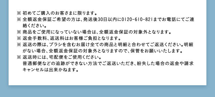 ※初めてご購入のお客さまに限ります。 ※全額返金保証ご希望の方は、発送後30日以内に0120-610-821までお電話にてご連絡ください。 ※商品をご使用になっていない場合は、全額返金保証の対象外となります。 ※返金手数料、返送料はお客様ご負担となります。 ※返送の際は、ブラシを含むお届け全ての商品と明細と合わせてご返送ください。明細がない場合、全額返金保証の対象外となりますので、保管をお願いいたします。 ※返送時には、宅配便をご使用ください。普通郵便などの追跡ができない方法でご返送いただき、紛失した場合の返金や請求キャンセルは出来かねます。
