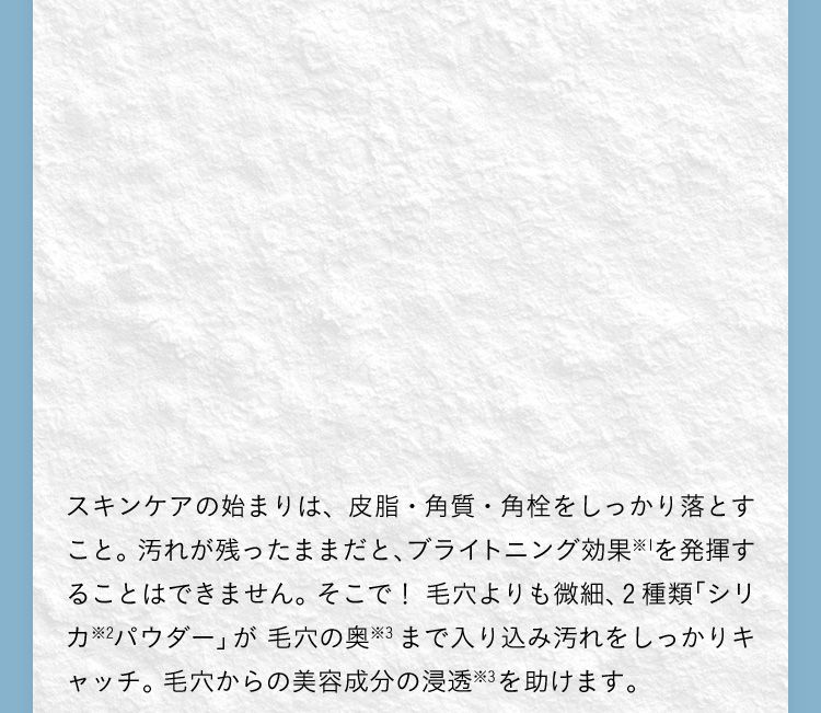 スキンケアの始まりは、皮脂・角質・角栓をしっかり落とすこと。汚れが残ったままだと、ブライトニング効果を発揮することはできません。そこで！毛穴よりも微細、3種類「シリカパウダー」が毛穴の奥※2まで入り込み汚れをしっかりキャッチ。毛穴からの美容成分の浸透※2を助けます。