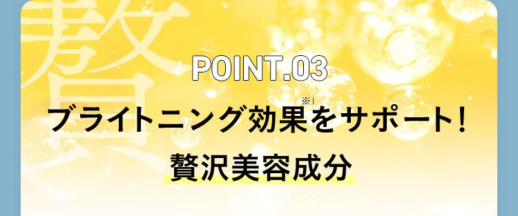 POINT.03 ブライトニング効果※1をサポート！贅沢美容成分