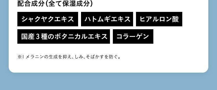 配合成分（全て保湿成分） シャクヤクエキス ハトムギエキス ヒアルロン酸 国産3種のボタニカルエキス コラーゲン ※1メラニンの生成を抑え、しみ、そばかすを防ぐ。