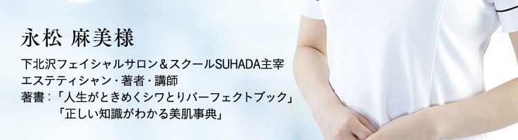 永松麻美樣 下北沢フェイシャルサロン＆スクールSUHADA主宰 エステティシャン・著者・講師 著書：「人生がときめくシワとりパーフェクトブック」「正しい知識がわかる美肌事典」