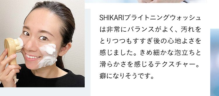 SHIKARIブライトニングウォッシュは非常にバランスがよく、汚れをとりつつもすすぎ後の心地よさを感じました。きめ細かな泡立ちと滑らかさを感じるテクスチャー。癖になりそうです。