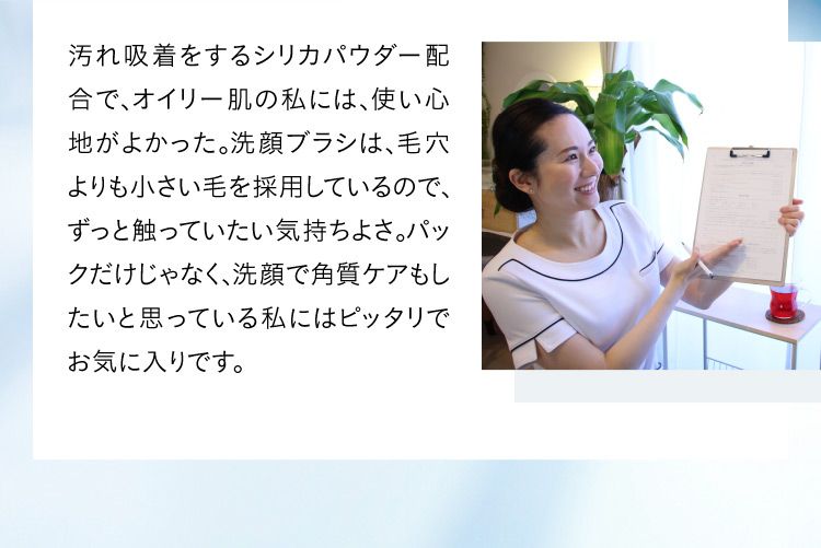 汚れ吸着をするシリカパウダー配合で、オイリー肌の私には、使い心地がよかった。洗顔ブラシは、毛穴よりも小さい毛を採用しているので、ずっと触っていたい気持ちよさ。パックだけじゃなく、洗顔で角質ケアもしたいと思っている私にはピッタリでお気に入りです。