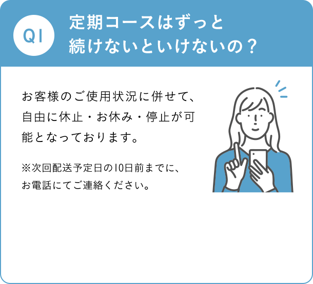 Q1 定期コースはずっと続けないといけないの？ お客様のご使用状況に併せて、自由に休止・お休み・停止が可能となっております。※次回発送予定日の10日前までに、お電話にてご連絡ください。