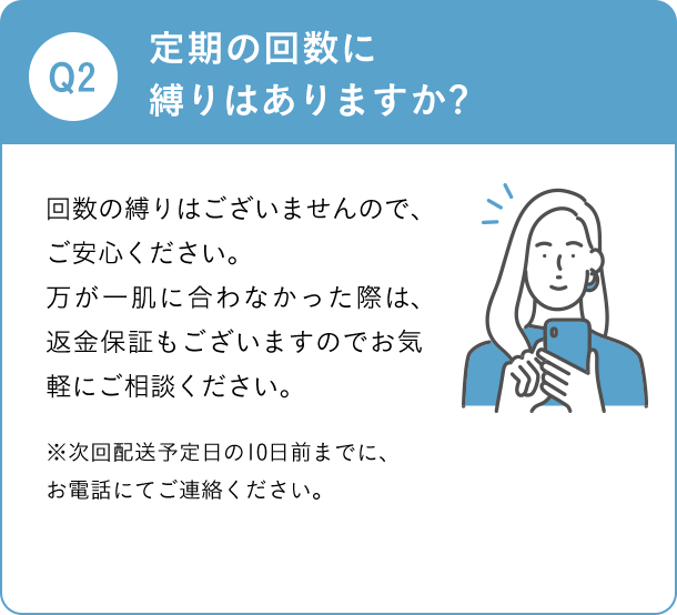 Q2 定期の回数に縛りはありますか? 回数の縛りはございませんので、ご安心ください。 万が一肌に合わなかった際は、返金保証もございますのでお気軽にご相談ください。 ※次回発送予定日の10日前までに、お電話にてご連絡ください。