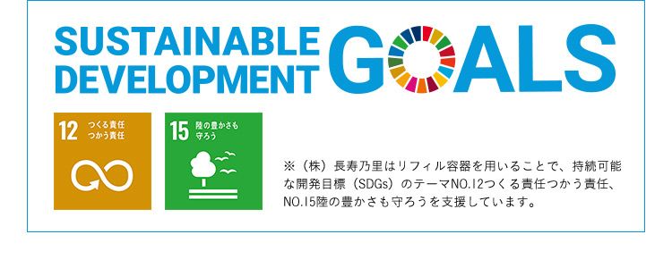 SUSTAINABLE DEVELOPMENT GOALS 12つくる責任つかう責任15陸の豊かさを守ろう ※（株）長寿乃里はリフィル容器を用いることで、持続可能な開発目標（SDGs）のテーマNO.12つくる責任つかう責任、NO.15陸の豊かさも守ろうを支援しています。
