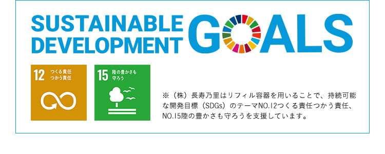 SUSTAINABLE DEVELOPMENT GOALS 12つくる責任 つかう責任 15陸の豊かさも 守ろう ※(株)長寿乃里はリフィル容器を用いることで、持続可能な開発目標(SDGs)のテーマNO.12つくる責任つかう責任、NO.15陸の豊かさも守ろうを支援しています。