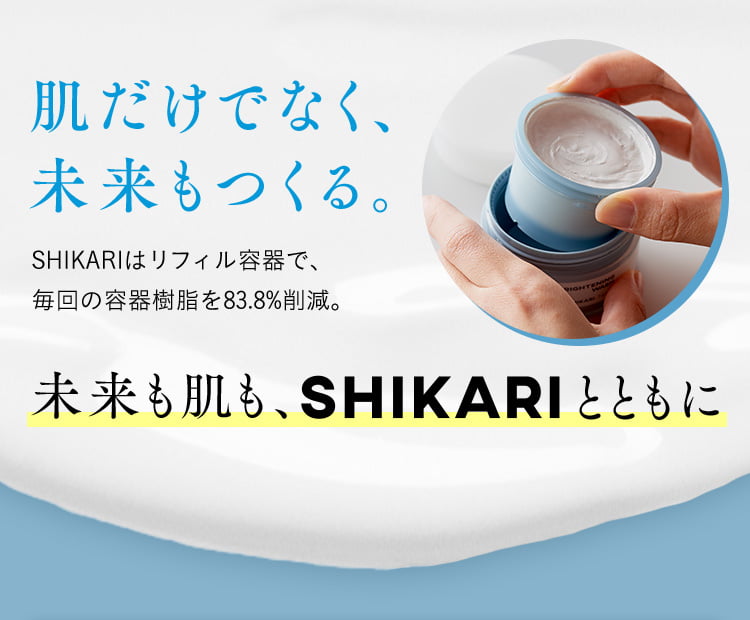 肌だけでなく、 未来もつくる。 SHIKARIはリフィル容器で、毎回の容器樹脂を83.8％削減。 未来も肌も、SHIKARIとともに