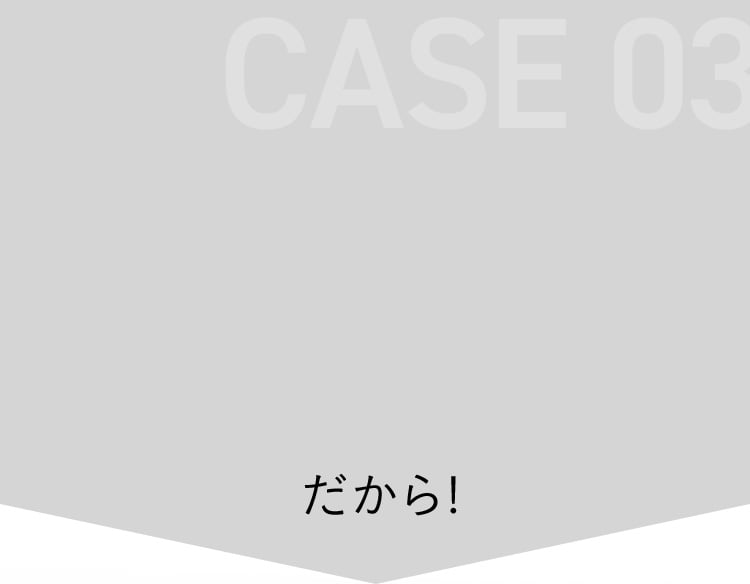 CASE 03 だから！
